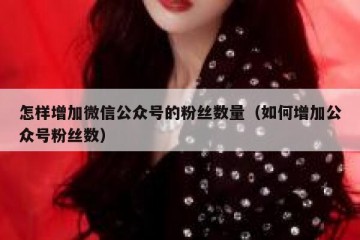 怎样增加微信公众号的粉丝数量（如何增加公众号粉丝数）
