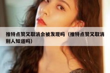 推特点赞又取消会被发现吗（推特点赞又取消别人知道吗）