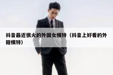 抖音最近很火的外国女模特（抖音上好看的外籍模特）