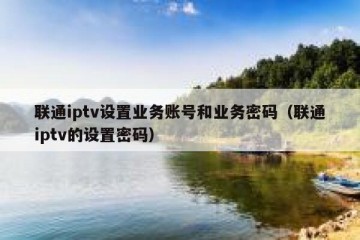 联通iptv设置业务账号和业务密码（联通iptv的设置密码）
