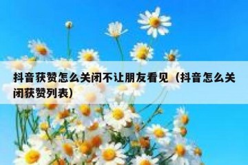 抖音获赞怎么关闭不让朋友看见（抖音怎么关闭获赞列表）