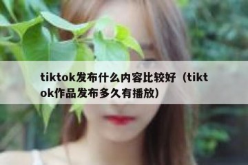 tiktok发布什么内容比较好（tiktok作品发布多久有播放）