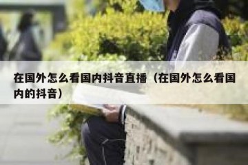 在国外怎么看国内抖音直播（在国外怎么看国内的抖音）