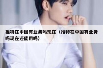 推特在中国有业务吗现在（推特在中国有业务吗现在还能用吗）