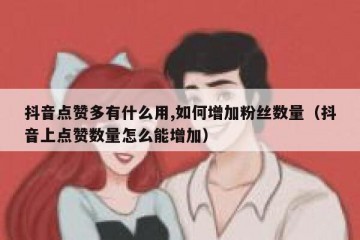 抖音点赞多有什么用,如何增加粉丝数量（抖音上点赞数量怎么能增加）