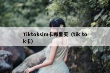 Tiktoksim卡哪里买（tik tok卡）