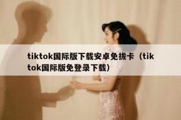 tiktok国际版下载安卓免拔卡（tiktok国际版免登录下载）