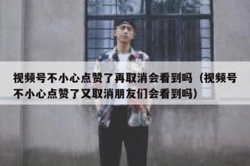 视频号不小心点赞了再取消会看到吗（视频号不小心点赞了又取消朋友们会看到吗）