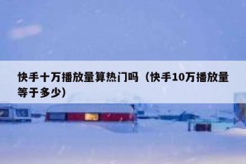 快手十万播放量算热门吗（快手10万播放量等于多少）