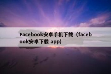 Facebook安卓手机下载（facebook安卓下载 app）