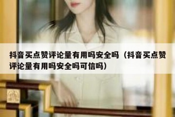 抖音买点赞评论量有用吗安全吗（抖音买点赞评论量有用吗安全吗可信吗）