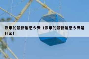 派币的最新消息今天（派币的最新消息今天是什么）