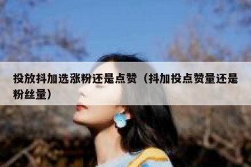 投放抖加选涨粉还是点赞（抖加投点赞量还是粉丝量）