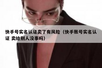快手号实名认证卖了有风险（快手账号实名认证 卖给别人没事吗）