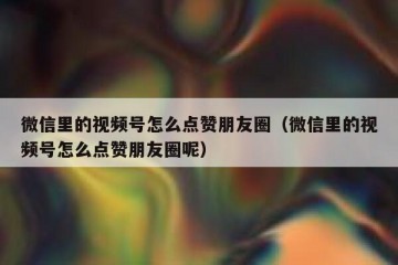 微信里的视频号怎么点赞朋友圈（微信里的视频号怎么点赞朋友圈呢）