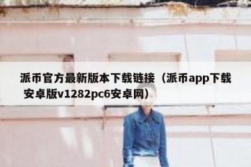 派币官方最新版本下载链接（派币app下载 安卓版v1282pc6安卓网）