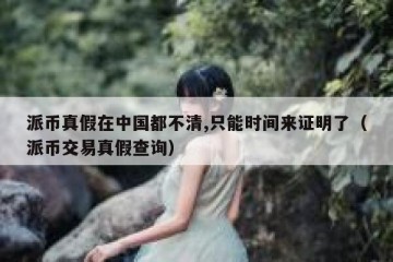 派币真假在中国都不清,只能时间来证明了（派币交易真假查询）