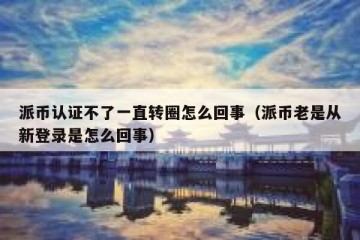 派币认证不了一直转圈怎么回事（派币老是从新登录是怎么回事）