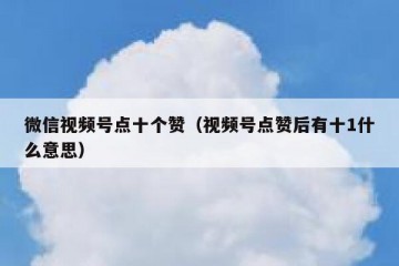微信视频号点十个赞（视频号点赞后有十1什么意思）