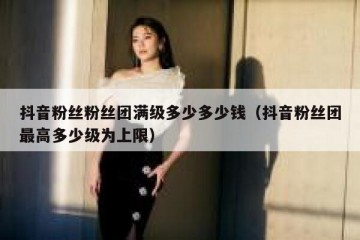 抖音粉丝粉丝团满级多少多少钱（抖音粉丝团最高多少级为上限）