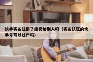 快手实名注册了能卖给别人吗（实名认证的快手号可以过户吗）
