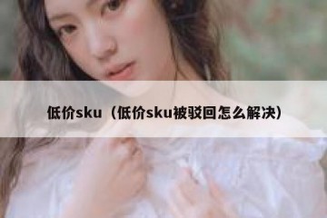 低价sku（低价sku被驳回怎么解决）