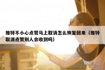 推特不小心点赞马上取消怎么恢复回来（推特取消点赞别人会收到吗）