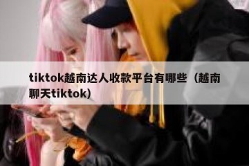 tiktok越南达人收款平台有哪些（越南聊天tiktok）