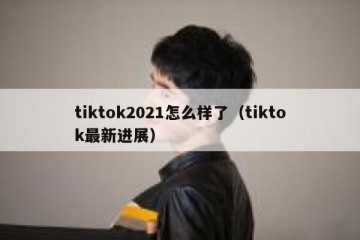 tiktok2021怎么样了（tiktok最新进展）