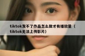 tiktok发不了作品怎么做才有播放量（tiktok无法上传影片）