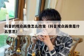 抖音的观众画像怎么改变（抖音观众画像是什么意思）
