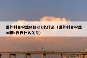 国外抖音粉丝M和K代表什么（国外抖音粉丝m和k代表什么关系）