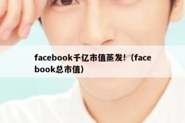 facebook千亿市值蒸发!（facebook总市值）