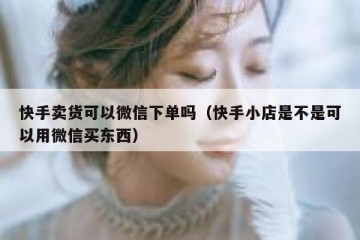 快手卖货可以微信下单吗（快手小店是不是可以用微信买东西）
