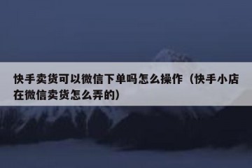 快手卖货可以微信下单吗怎么操作（快手小店在微信卖货怎么弄的）