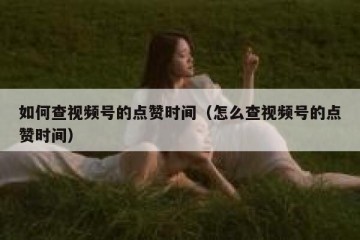 如何查视频号的点赞时间（怎么查视频号的点赞时间）