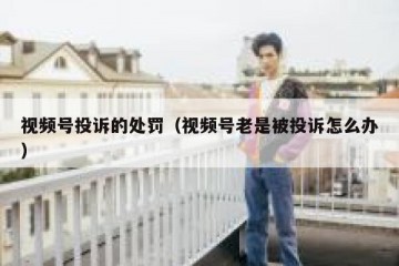 视频号投诉的处罚（视频号老是被投诉怎么办）