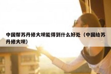 中国帮苏丹修大坝能得到什么好处（中国给苏丹修大坝）