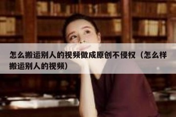 怎么搬运别人的视频做成原创不侵权（怎么样搬运别人的视频）