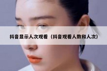 抖音显示人次观看（抖音观看人数和人次）