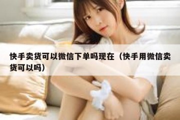 快手卖货可以微信下单吗现在（快手用微信卖货可以吗）
