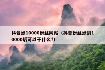 抖音涨10000粉丝网站（抖音粉丝涨到10000后可以干什么?）