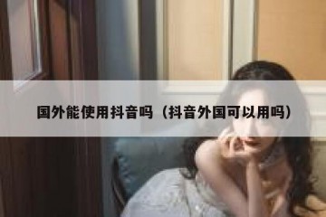 国外能使用抖音吗（抖音外国可以用吗）