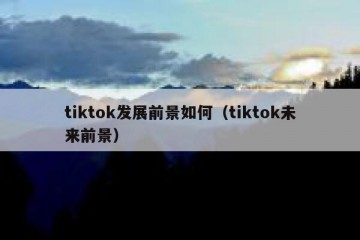 tiktok发展前景如何（tiktok未来前景）