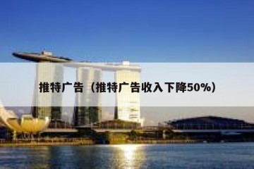 推特广告（推特广告收入下降50%）