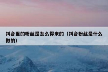 抖音里的粉丝是怎么得来的（抖音粉丝是什么做的）