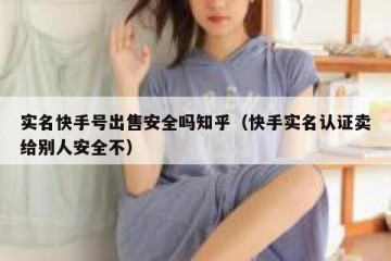 实名快手号出售安全吗知乎（快手实名认证卖给别人安全不）