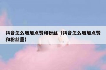 抖音怎么增加点赞和粉丝（抖音怎么增加点赞和粉丝量）