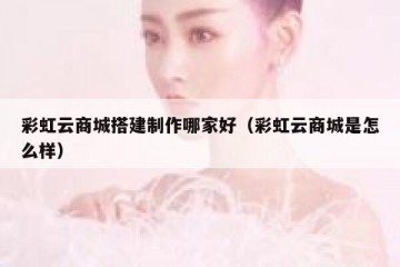 彩虹云商城搭建制作哪家好（彩虹云商城是怎么样）