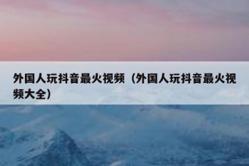 外国人玩抖音最火视频（外国人玩抖音最火视频大全）